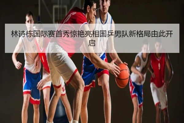 林诗栋国际赛首秀惊艳亮相国乒男队新格局由此开启