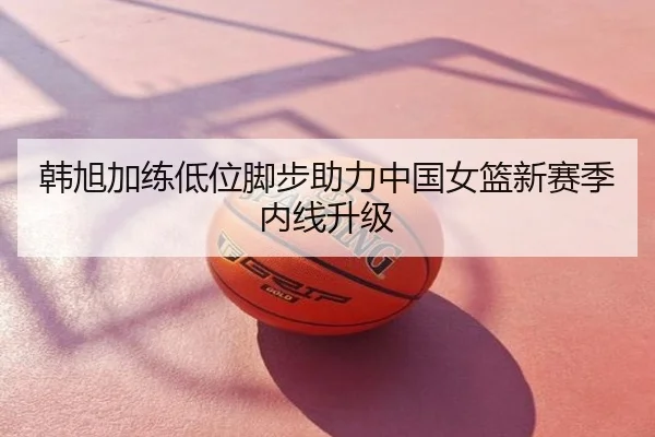 韩旭加练低位脚步助力中国女篮新赛季内线升级