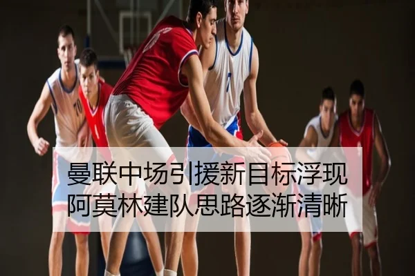 曼联中场引援新目标浮现 阿莫林建队思路逐渐清晰