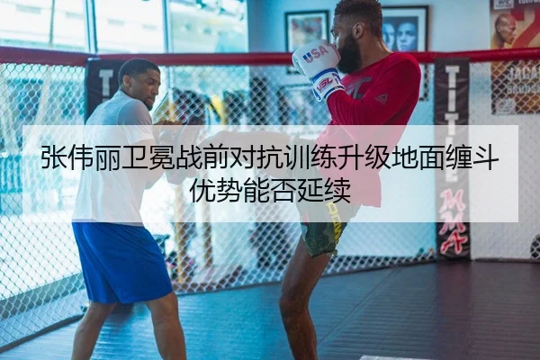 张伟丽卫冕战前对抗训练升级地面缠斗优势能否延续