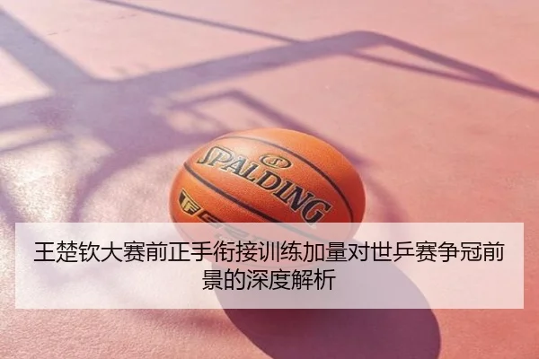 王楚钦大赛前正手衔接训练加量对世乒赛争冠前景的深度解析