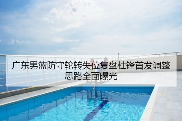 广东男篮防守轮转失位复盘杜锋首发调整思路全面曝光