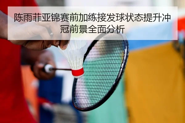 陈雨菲亚锦赛前加练接发球状态提升冲冠前景全面分析